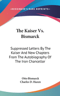 The Kaiser Vs. Bismarck: Suppressed Letters By The Kaiser And New Chapters From The Autobiography Of The Iron Chancellor