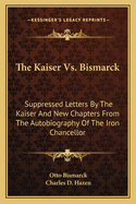 The Kaiser Vs. Bismarck: Suppressed Letters by the Kaiser and New Chapters from the Autobiography of the Iron Chancellor