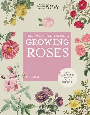 The Kew Gardener's Guide to Growing Roses: The Art and Science to Grow with Confidence - Royal Botanic Gardens Kew, and Hall, Tony