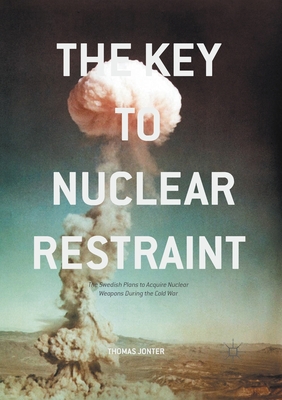 The Key to Nuclear Restraint: The Swedish Plans to Acquire Nuclear Weapons During the Cold War - Jonter, Thomas