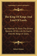 The King of Kings and Lord of Lords: An Attempt to Trace the Divine Records of His Life on Earth and His Reign in Glory