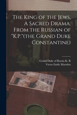 The King of the Jews, A Sacred Drama, From the Russian of "K.P."(the Grand Duke Constantine) - Marsden, Victor Emile, and K R (Konstantin Romanov), Grand Duk (Creator)