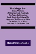 The King's Post;Being a volume of historical facts relating to the posts, mail coaches, coach roads, and railway mail services of and connected with the ancient city of Bristol from 1580 to the present time