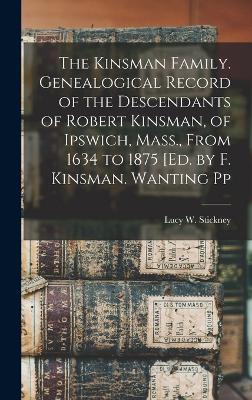 The Kinsman Family. Genealogical Record of the Descendants of Robert Kinsman, of Ipswich, Mass., From 1634 to 1875 [Ed. by F. Kinsman. Wanting Pp - Stickney, Lucy W