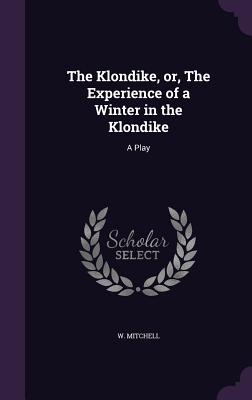 The Klondike, or, The Experience of a Winter in the Klondike: A Play - Mitchell, W