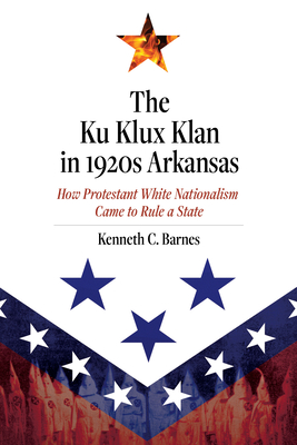 The Ku Klux Klan in 1920s Arkansas: How Protestant White Nationalism Came to Rule a State - Barnes, Kenneth C.