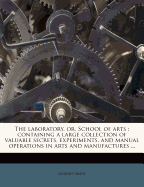 The Laboratory, or, School of Arts: Containing a Large Collection of Valuable Secrets, Experiments, and Manual Operations in Arts and Manufactures: 1