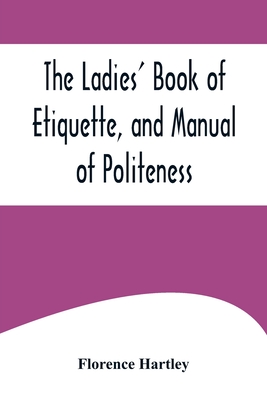 The Ladies' Book of Etiquette, and Manual of Politeness;A Complete Hand Book for the Use of the Lady in Polite Society - Hartley, Florence