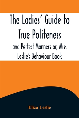 The Ladies' Guide to True Politeness and Perfect Manners or, Miss Leslie's Behaviour Book - Leslie, Eliza