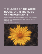 The Ladies of the White House, or in the Home of the Presidents: Being a Complete History of the Social and Domestic Lives of the Presidents from Washington to the Present Time, 1789-1881 (Classic Reprint)