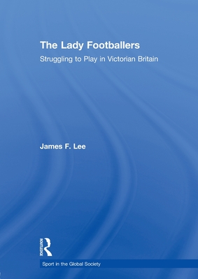 The Lady Footballers: Struggling to Play in Victorian Britain - Lee, James