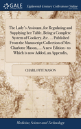 The Lady's Assistant, for Regulating and Supplying her Table, Being a Complete System of Cookery, &c. ... Published From the Manuscript Collection of Mrs. Charlotte Mason, ... A new Edition - to Which is now Added, an Appendix,