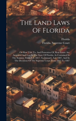 The Land Laws Of Florida: Or How Title To, And Possession Of, Real Estate Are Acquired And Lost In The State Of Florida, As Contained In The Statutes, From A.d. 1817, To January, A.d. 1887, And In The Decisions Of The Supreme Court From 1845 To 1887 - Florida (Creator), and Florida Supreme Court (Creator)