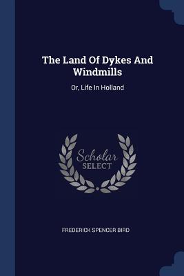 The Land Of Dykes And Windmills: Or, Life In Holland - Bird, Frederick Spencer