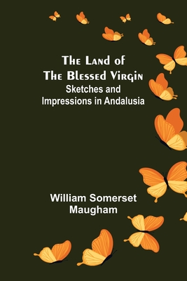 The Land of The Blessed Virgin; Sketches and Impressions in Andalusia - Somerset Maugham, William