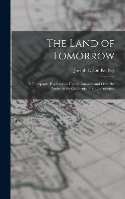 The Land of Tomorrow: A Newspaper Exploration Up the Amazon and Over the Andes to the California of South America - Kerbey, Joseph Orton