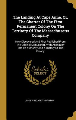 The Landing At Cape Anne, Or, The Charter Of The First Permanent Colony On The Territory Of The Massachusetts Company: Now Discovered And First Published From The Original Manuscript. With An Inquiry Into Its Authority And A History Of The Colony - Thornton, John Wingate