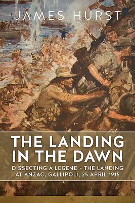 The Landing in the Dawn: Dissecting a Legend - the Landing at ANZAC, Gallipoli, 25 April 1915 - Hurst, James