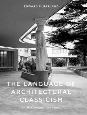 The Language of Architectural Classicism: From Looking to Seeing - McParland, Edward