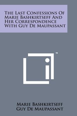 The Last Confessions of Marie Bashkirtseff and Her Correspondence with Guy de Maupassant - Bashkirtseff, Marie, and de Maupassant, Guy