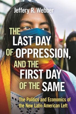 The Last Day of Oppression, and the First Day of the Same: The Politics and Economics of the New Latin American Left - Webber, Jeffery R.