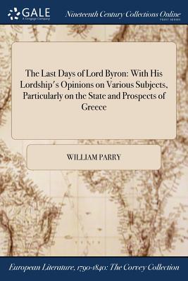 The Last Days of Lord Byron: With His Lordship's Opinions on Various Subjects, Particularly on the State and Prospects of Greece - Parry, William