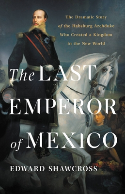 The Last Emperor of Mexico: The Dramatic Story of the Habsburg Archduke Who Created a Kingdom in the New World - Shawcross, Edward