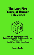The Last Five Years of Human Relevance: How AI, Automation, and Optimization Will End Humanity as We Know It (and What Might Come Next)