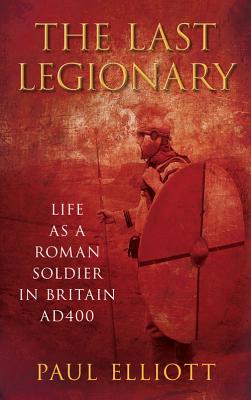 The Last Legionary: Life as a Roman Soldier in Britain AD400 - Elliott, Paul