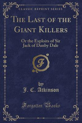 The Last of the Giant Killers: Or the Exploits of Sir Jack of Danby Dale (Classic Reprint) - Atkinson, J C