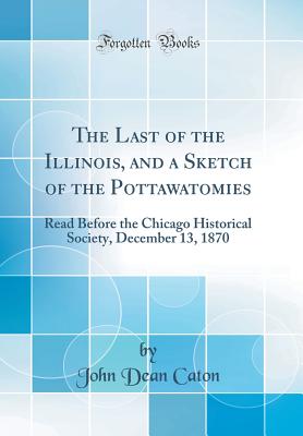 The Last of the Illinois, and a Sketch of the Pottawatomies: Read Before the Chicago Historical Society, December 13, 1870 (Classic Reprint) - Caton, John Dean