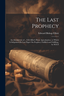 The Last Prophecy: An Abridgment of ... E.B. Elliot's Hor Apocalyptic, to Which Is Subjoined His Last Paper On Prophecy Fulfilled and Fulfilling, by M.E.E