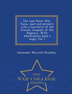 The Last Punic War. Tunis, Past and Present, with a Narrative of the French Conquest of the Regency. with Illustrations [And a Map]. Vol. I - War College Series - Broadley, Alexander Meyrick