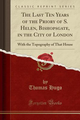 The Last Ten Years of the Priory of S. Helen, Bishopsgate, in the City of London: With the Topography of That House (Classic Reprint) - Hugo, Thomas