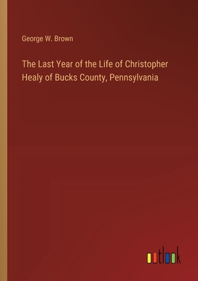 The Last Year of the Life of Christopher Healy of Bucks County, Pennsylvania - Brown, George W