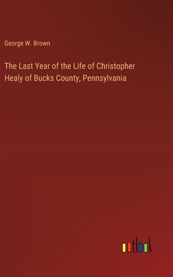 The Last Year of the Life of Christopher Healy of Bucks County, Pennsylvania - Brown, George W