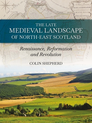 The Late Medieval Landscape of North-east Scotland: Renaissance, Reformation and Revolution - Shepherd, Colin