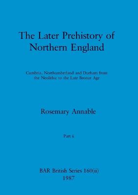 The Later Prehistory of Northern England, Part ii: Cumbria, Northumberland and Durham from the Neolithic to the Late Bronze Age - Annable, Rosemary