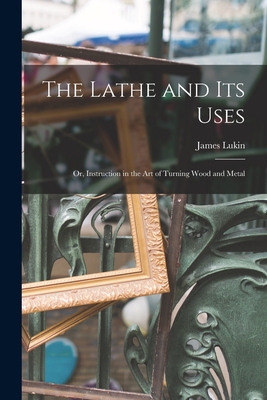 The Lathe and Its Uses: Or, Instruction in the Art of Turning Wood and Metal - Lukin, James