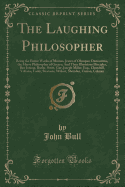 The Laughing Philosopher: Being the Entire Works of Momus, Jester of Olympus; Democritus, the Merry Philosopher of Greece; And Their Illustrious Disciples, Ben Jonson, Butler, Swift, Gay, Joseph Miller, Esq., Churchill, Voltaire, Foote, Steevens, Wolcot,