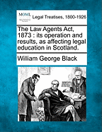 The Law Agents ACT, 1873: Its Operation and Results, as Affecting Legal Education in Scotland. - Black, William George