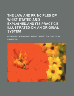 The Law and Principles of Whist Stated and Explained, and Its Practice Illustrated on an Original System; By Means of Hands Played Completely Through