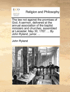 The Law Not Against the Promises of God. a Sermon, Delivered at the Annual Association of the Baptist Ministers and Churches, Assembled at Leicester, May 30, 1787. ... by John Ryland, Junior.