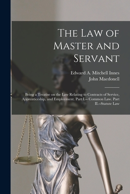 The law of Master and Servant: Being a Treatise on the Law Relating to Contracts of Service, Apprenticeship, and Employment. Part I.-- Common Law. Part II.--Statute Law - Macdonell, John, and Innes, Edward A Mitchell