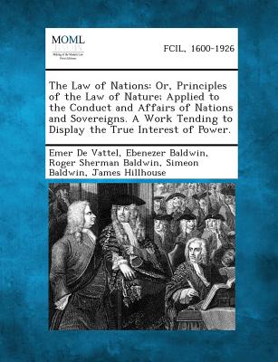 The Law of Nations: Or, Principles of the Law of Nature; Applied to the Conduct and Affairs of Nations and Sovereigns. a Work Tending to D - De Vattel, Emer, and Baldwin, Ebenezer, and Baldwin, Roger Sherman