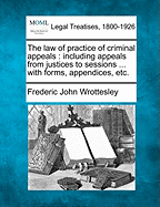 The Law of Practice of Criminal Appeals: Including Appeals from Justices to Sessions ... with Forms, Appendices, Etc. - Wrottesley, Frederic John