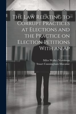 The law Relating to Corrupt Practices at Elections and the Practice on Election Petitions With an Ap - Macaskie, Stuart Cunningham, and Mattinson, Miles Walker