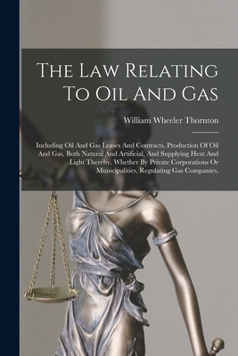 The Law Relating To Oil And Gas: Including Oil And Gas Leases And Contracts, Production Of Oil And Gas, Both Natural And Artificial, And Supplying Heat And Light Thereby, Whether By Private Corporations Or Municipalities, Regulating Gas Companies, - Thornton, William Wheeler