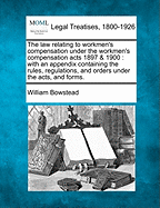 The Law Relating to Workmen's Compensation Under the Workmen's Compensation Acts 1897 & 1900: With an Appendix Containing the Rules, Regulations, and Orders Under the Acts, and Forms. - Bowstead, William