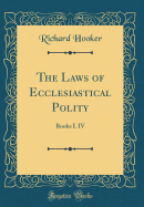 The Laws of Ecclesiastical Polity: Books I. IV (Classic Reprint)